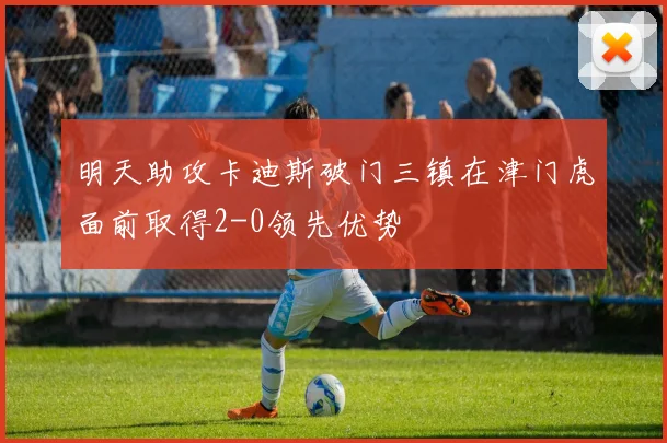 明天助攻卡迪斯破门三镇在津门虎面前取得2-0领先优势