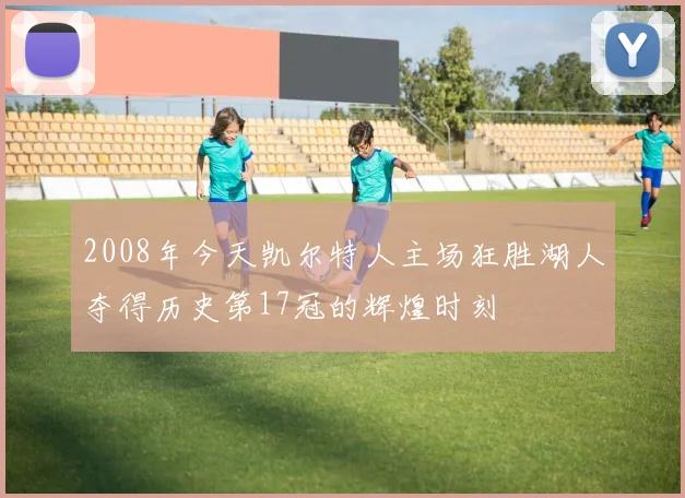 2008年今天凯尔特人主场狂胜湖人夺得历史第17冠的辉煌时刻