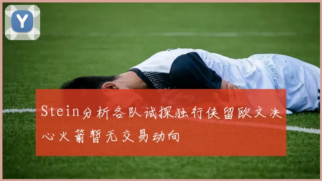 Stein分析各队试探独行侠留欧文决心火箭暂无交易动向