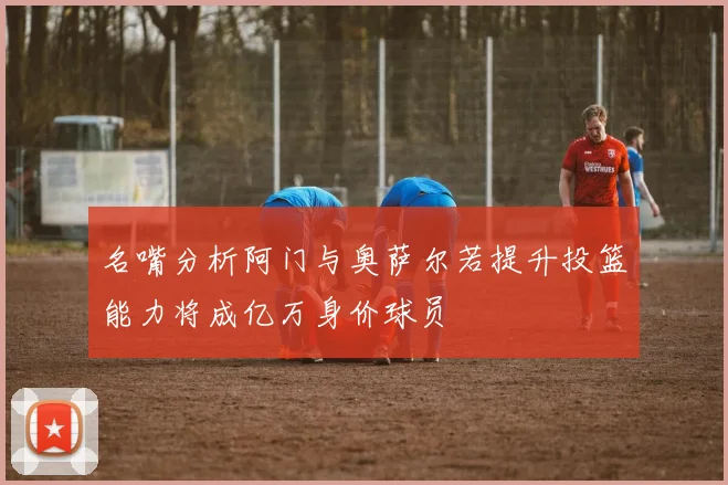 名嘴分析阿门与奥萨尔若提升投篮能力将成亿万身价球员