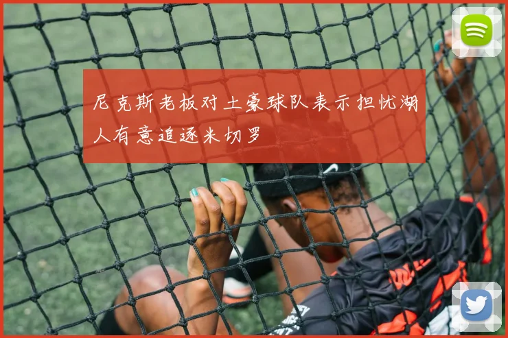 尼克斯老板对土豪球队表示担忧湖人有意追逐米切罗