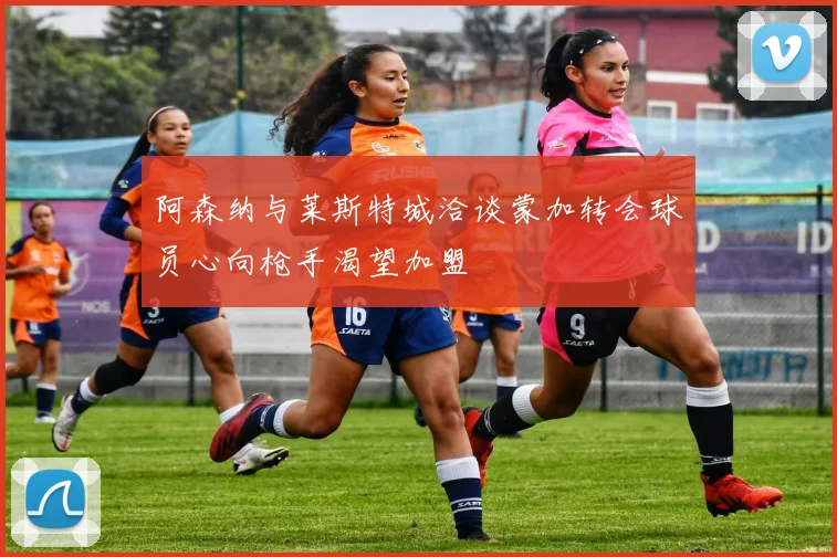 阿森纳与莱斯特城洽谈蒙加转会球员心向枪手渴望加盟