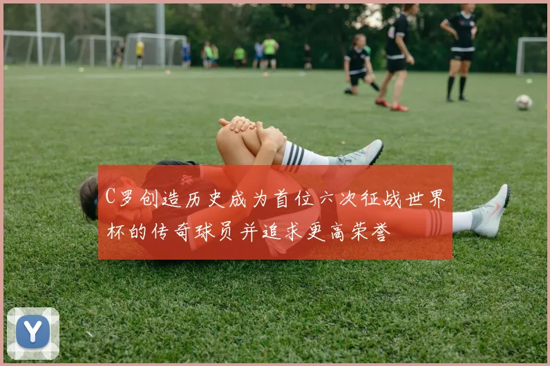 C罗创造历史成为首位六次征战世界杯的传奇球员并追求更高荣誉