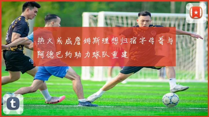 热火或成詹姆斯理想归宿字母哥与阿德巴约助力球队重建
