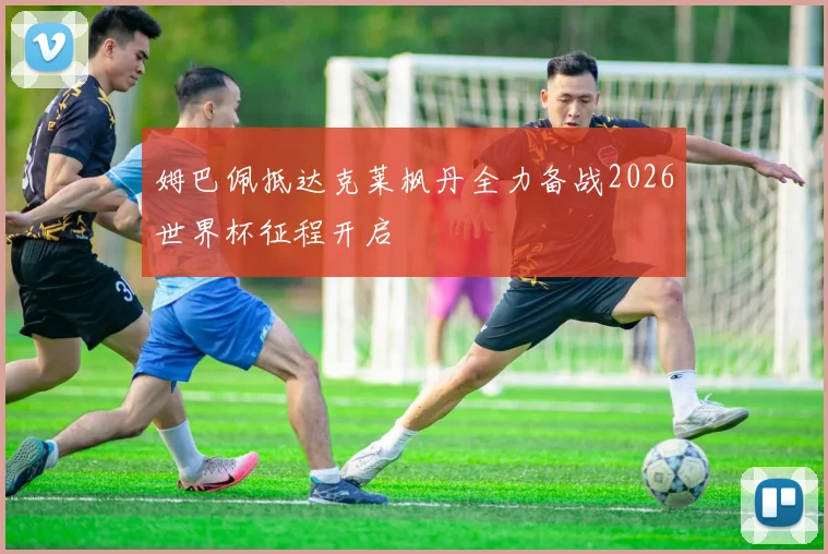 姆巴佩抵达克莱枫丹全力备战2026世界杯征程开启