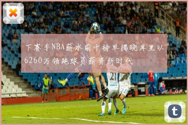 下赛季NBA薪水前十榜单揭晓库里以6260万领跑球员薪资新时代