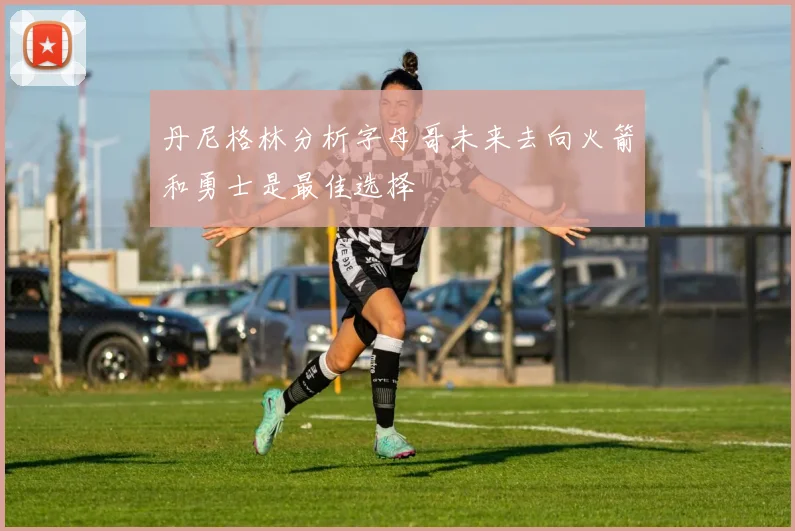 丹尼格林分析字母哥未来去向火箭和勇士是最佳选择