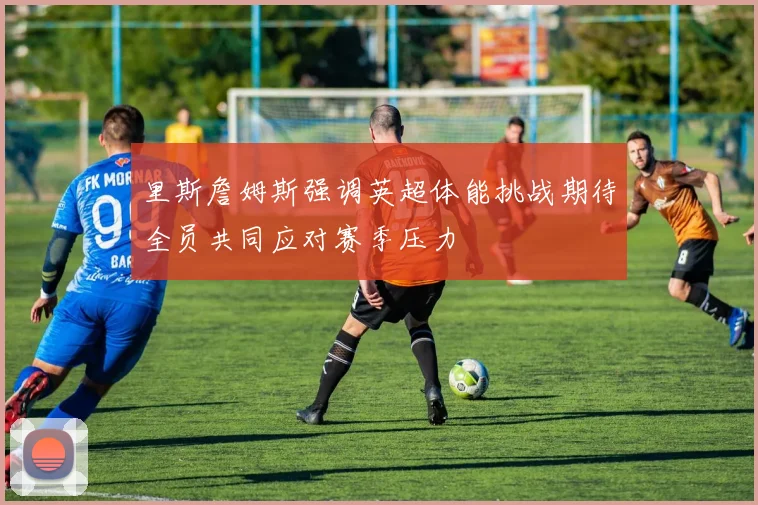里斯詹姆斯强调英超体能挑战期待全员共同应对赛季压力