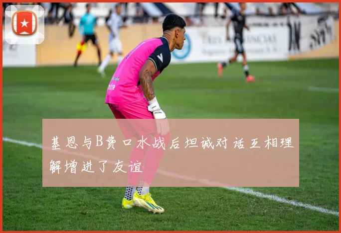 基恩与B费口水战后坦诚对话互相理解增进了友谊